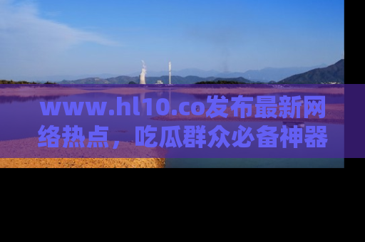 www.hl10.co发布最新网络热点，吃瓜群众必备神器
