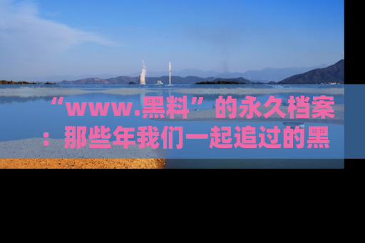 “www.黑料”的永久档案：那些年我们一起追过的黑料真相