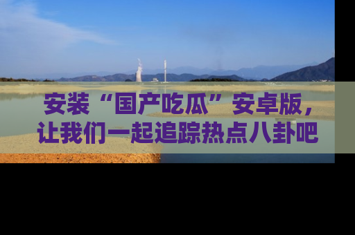 安装“国产吃瓜”安卓版，让我们一起追踪热点八卦吧～