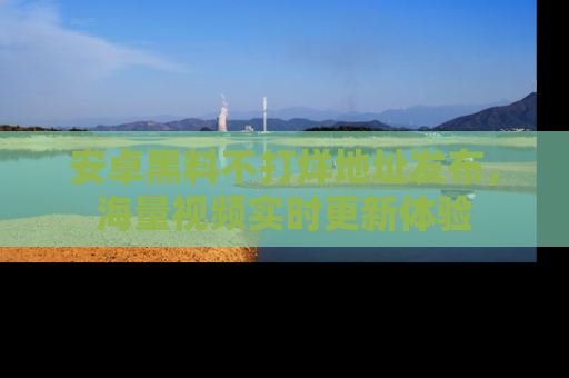 安卓黑料不打烊地址发布，海量视频实时更新体验