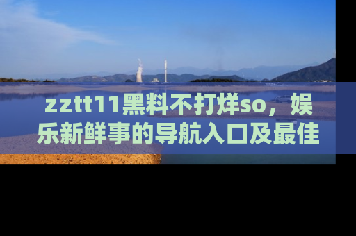zztt11黑料不打烊so，娱乐新鲜事的导航入口及最佳浏览线路推荐