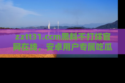 zztt31.ccm黑料不打烊官网在线，安卓用户专属吃瓜神器大揭秘