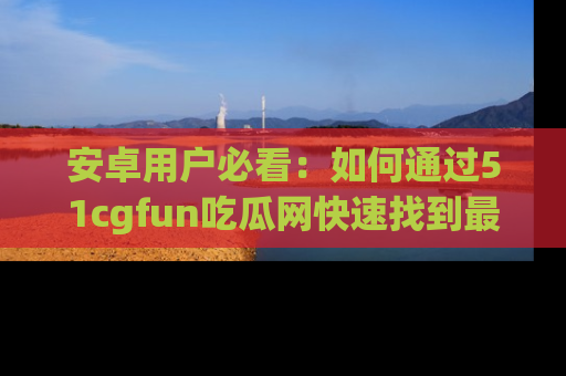 安卓用户必看：如何通过51cgfun吃瓜网快速找到最新链接？