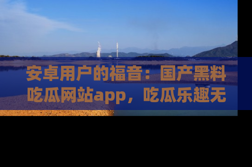 安卓用户的福音：国产黑料吃瓜网站app，吃瓜乐趣无穷尽！