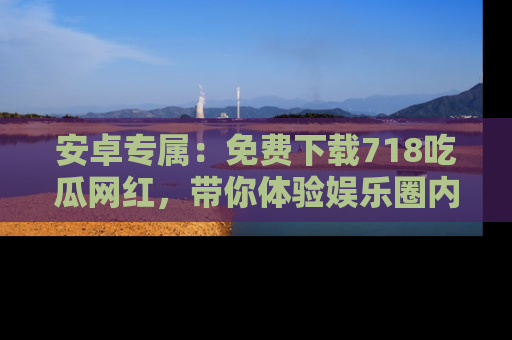 安卓专属：免费下载718吃瓜网红，带你体验娱乐圈内幕