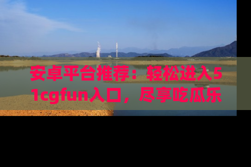 安卓平台推荐：轻松进入51cgfun入口，尽享吃瓜乐趣