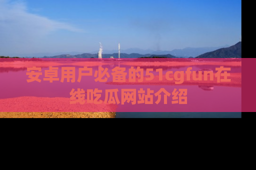 安卓用户必备的51cgfun在线吃瓜网站介绍