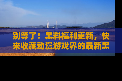 别等了！黑料福利更新，快来收藏动漫游戏界的最新黑料吧！