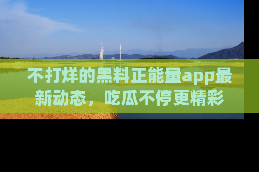 不打烊的黑料正能量app最新动态，吃瓜不停更精彩