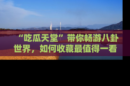 “吃瓜天堂”带你畅游八卦世界,如何收藏最值得一看的趣闻?