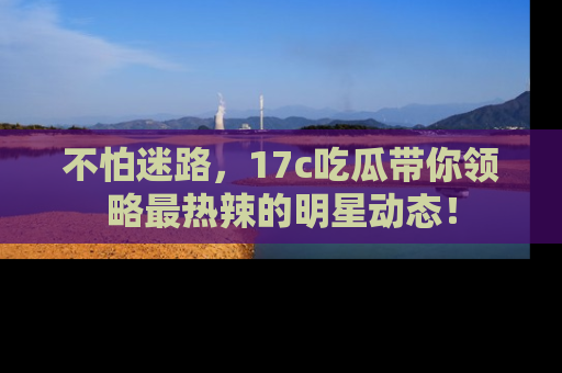 不怕迷路，17c吃瓜带你领略最热辣的明星动态！