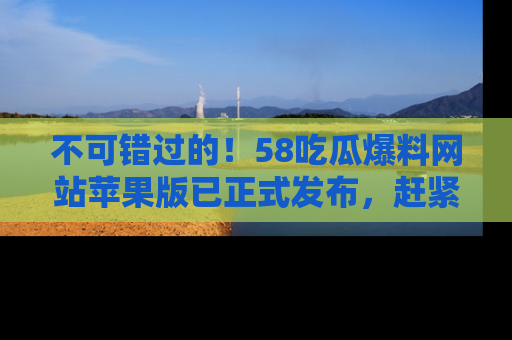 不可错过的！58吃瓜爆料网站苹果版已正式发布，赶紧体验！