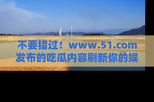 不要错过！www.51.com发布的吃瓜内容刷新你的娱乐认知