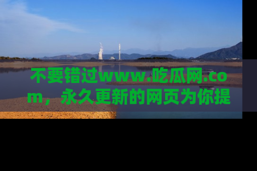 不要错过www.吃瓜网.com，永久更新的网页为你提供吃瓜盛宴！