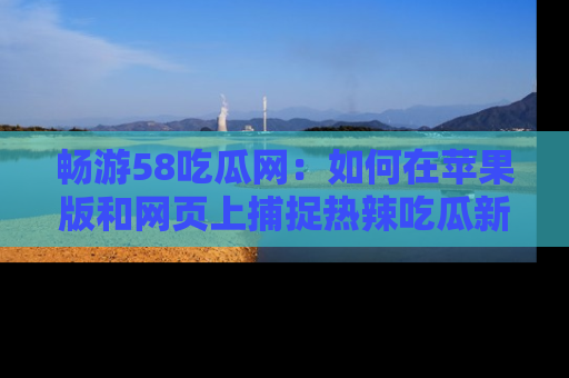 畅游58吃瓜网：如何在苹果版和网页上捕捉热辣吃瓜新闻？