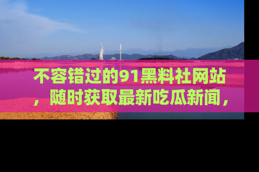 不容错过的91黑料社网站，随时获取最新吃瓜新闻，留意91黑料社的动态更新！