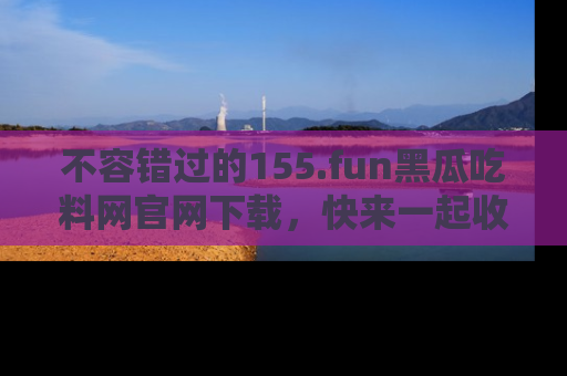 不容错过的155.fun黑瓜吃料网官网下载，快来一起收藏吃瓜新动态吧！