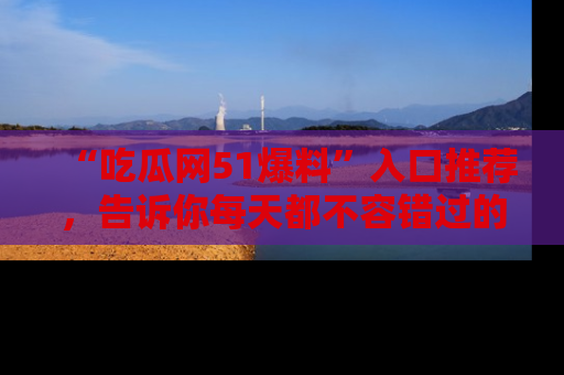 “吃瓜网51爆料”入口推荐,告诉你每天都不容错过的娱乐八卦!