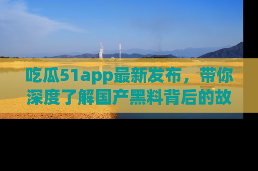 吃瓜51app最新发布，带你深度了解国产黑料背后的故事！