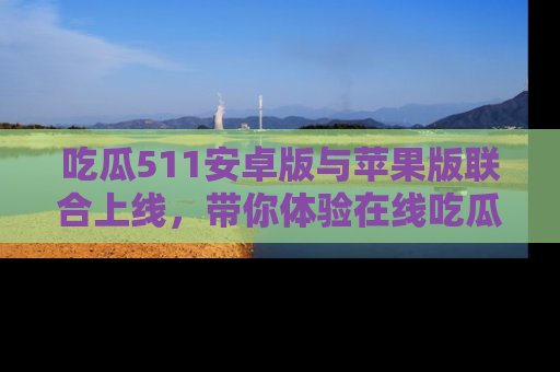 吃瓜511安卓版与苹果版联合上线，带你体验在线吃瓜新天地