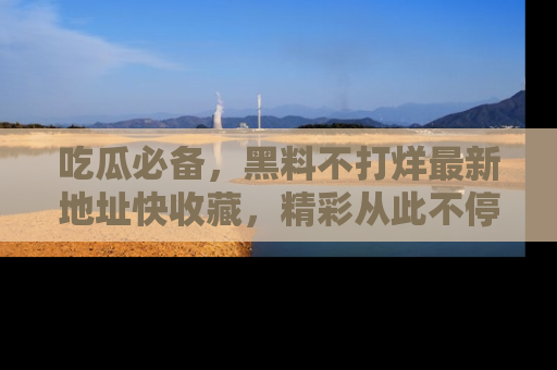 吃瓜必备，黑料不打烊最新地址快收藏，精彩从此不停！