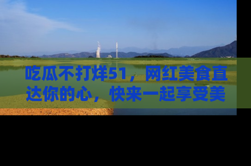 吃瓜不打烊51，网红美食直达你的心，快来一起享受美好时光！