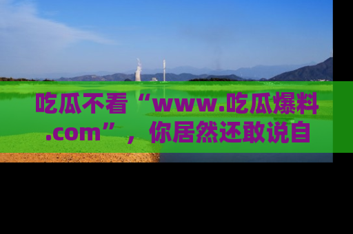 吃瓜不看“www.吃瓜爆料.com”，你居然还敢说自己是吃瓜群众？