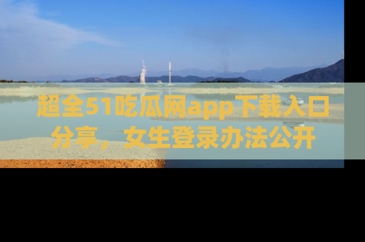 超全51吃瓜网app下载入口分享，女生登录办法公开