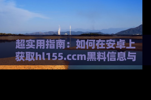 超实用指南：如何在安卓上获取hl155.ccm黑料信息与技巧