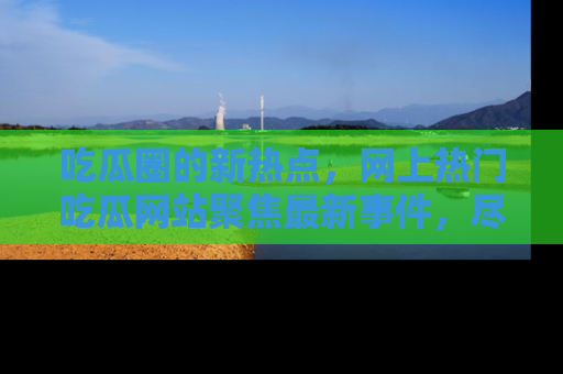 吃瓜圈的新热点，网上热门吃瓜网站聚焦最新事件，尽在吃瓜网站！