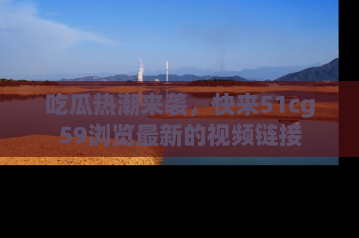 吃瓜热潮来袭,快来51cg59浏览最新的视频链接