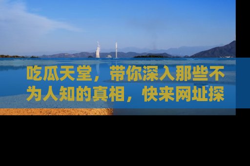吃瓜天堂，带你深入那些不为人知的真相，快来网址探索吧！