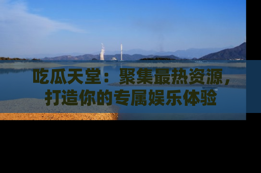 吃瓜天堂：聚集最热资源，打造你的专属娱乐体验