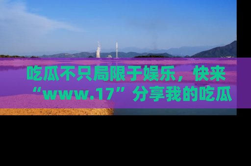 吃瓜不只局限于娱乐，快来“www.17”分享我的吃瓜技巧，成为社交圈的明星！