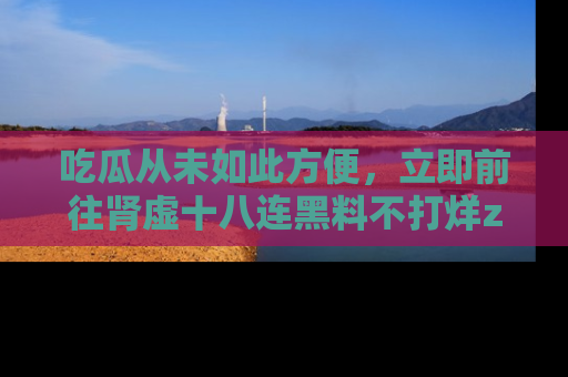 吃瓜从未如此方便，立即前往肾虚十八连黑料不打烊zzzttt，发现更多精彩，地址在这里！