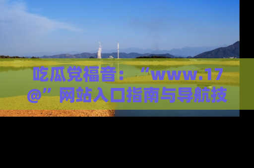 吃瓜党福音：“www.17@”网站入口指南与导航技巧全解析