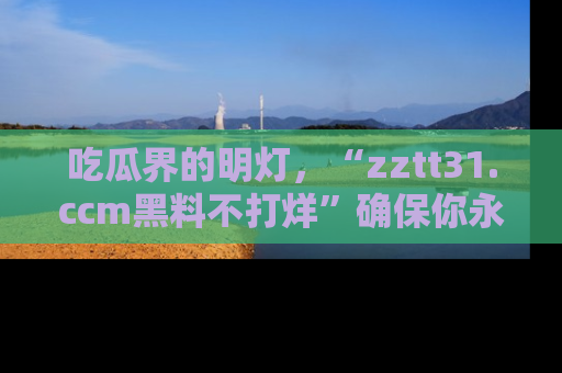 吃瓜界的明灯，“zztt31.ccm黑料不打烊”确保你永不迷路！