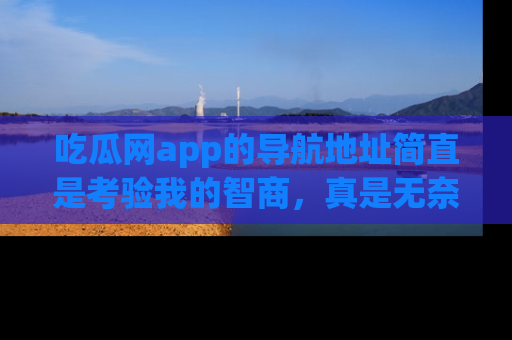 吃瓜网app的导航地址简直是考验我的智商,真是无奈!