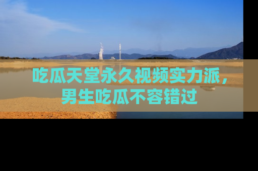 吃瓜天堂永久视频实力派,男生吃瓜不容错过