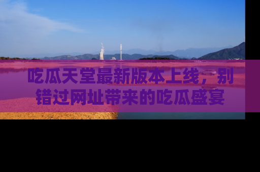 吃瓜天堂最新版本上线,别错过网址带来的吃瓜盛宴