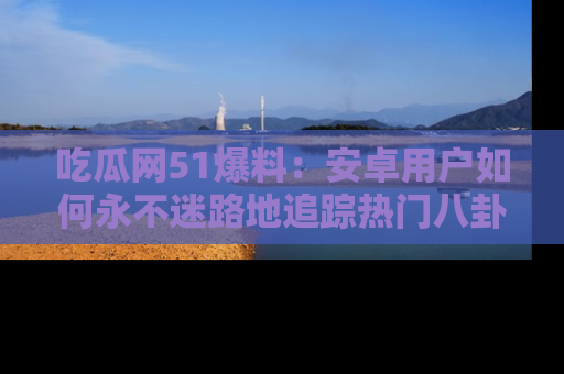 吃瓜网51爆料:安卓用户如何永不迷路地追踪热门八卦信息