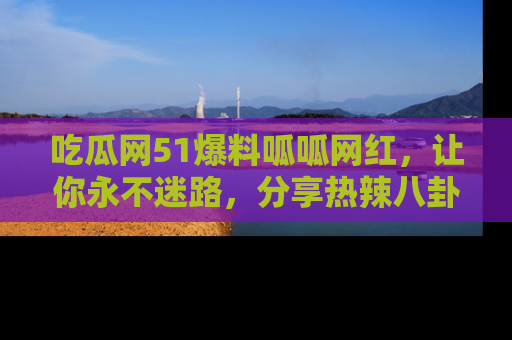 吃瓜网51爆料呱呱网红,让你永不迷路,分享热辣八卦速递!