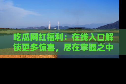 吃瓜网红福利:在线入口解锁更多惊喜,尽在掌握之中