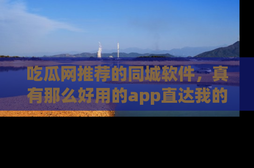 吃瓜网推荐的同城软件,真有那么好用的app直达我的心吗?