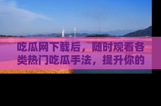 吃瓜网下载后,随时观看各类热门吃瓜手法,提升你的社交技能!