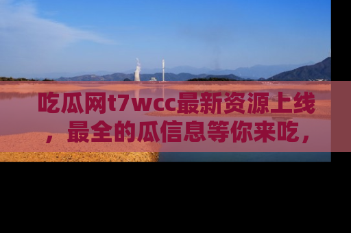 吃瓜网t7wcc最新资源上线,最全的瓜信息等你来吃,快来围观!