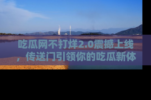 吃瓜网不打烊2.0震撼上线,传送门引领你的吃瓜新体验