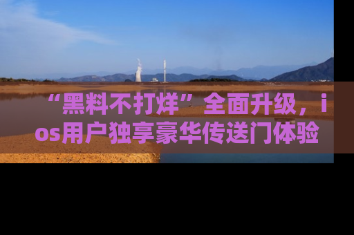 “黑料不打烊”全面升级,ios用户独享豪华传送门体验!