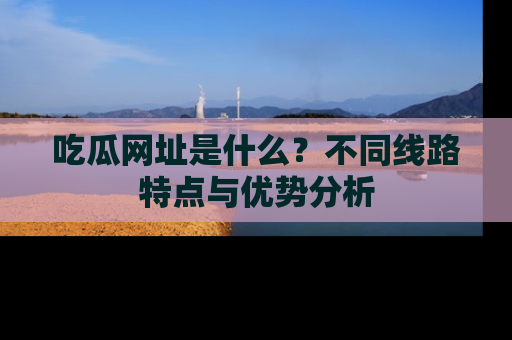 吃瓜网址是什么?不同线路特点与优势分析