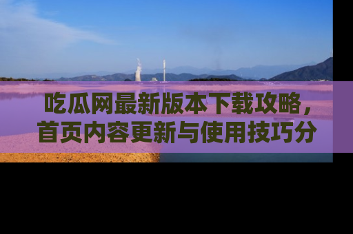 吃瓜网最新版本下载攻略,首页内容更新与使用技巧分享